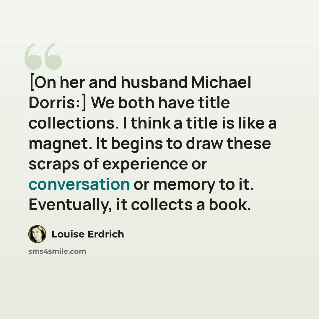 “[On her and husband Michael Dorris:] We both have title collections. I think a title is like a magnet. It begins to draw these scraps of experience or conversation or memory to it. Eventually, it collects a book.” quote by Louise Erdrich