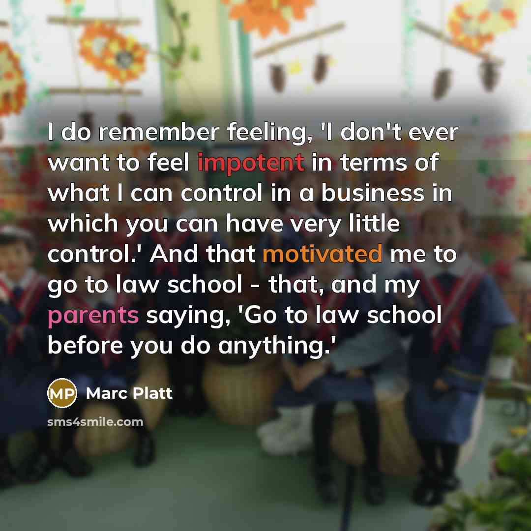 “I do remember feeling, 'I don't ever want to feel impotent in terms of what I can control in a business in which you can have very little control.' And that motivated me to go to law school - that, and my parents saying, 'Go to law school before you do anything.'” quote by Marc Platt