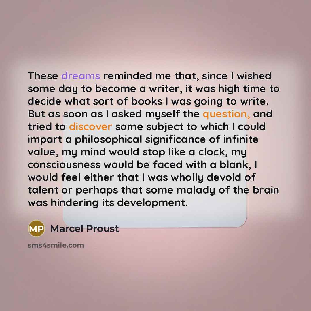 “These dreams reminded me that, since I wished some day to become a writer, it was high time to decide what sort of books I was going to write. But as soon as I asked myself the question, and tried to discover some subject to which I could impart a philosophical significance of infinite value, my…” quote by Marcel Proust