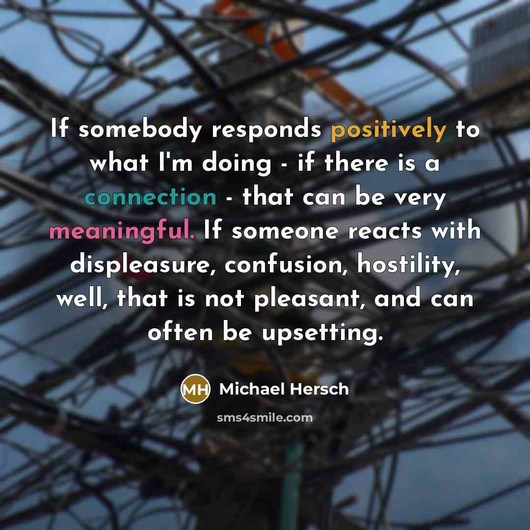 “If somebody responds positively to what I'm doing - if there is a connection - that can be very meaningful. If someone reacts with displeasure, confusion, hostility, well, that is not pleasant, and can often be upsetting.” quote by Michael Hersch