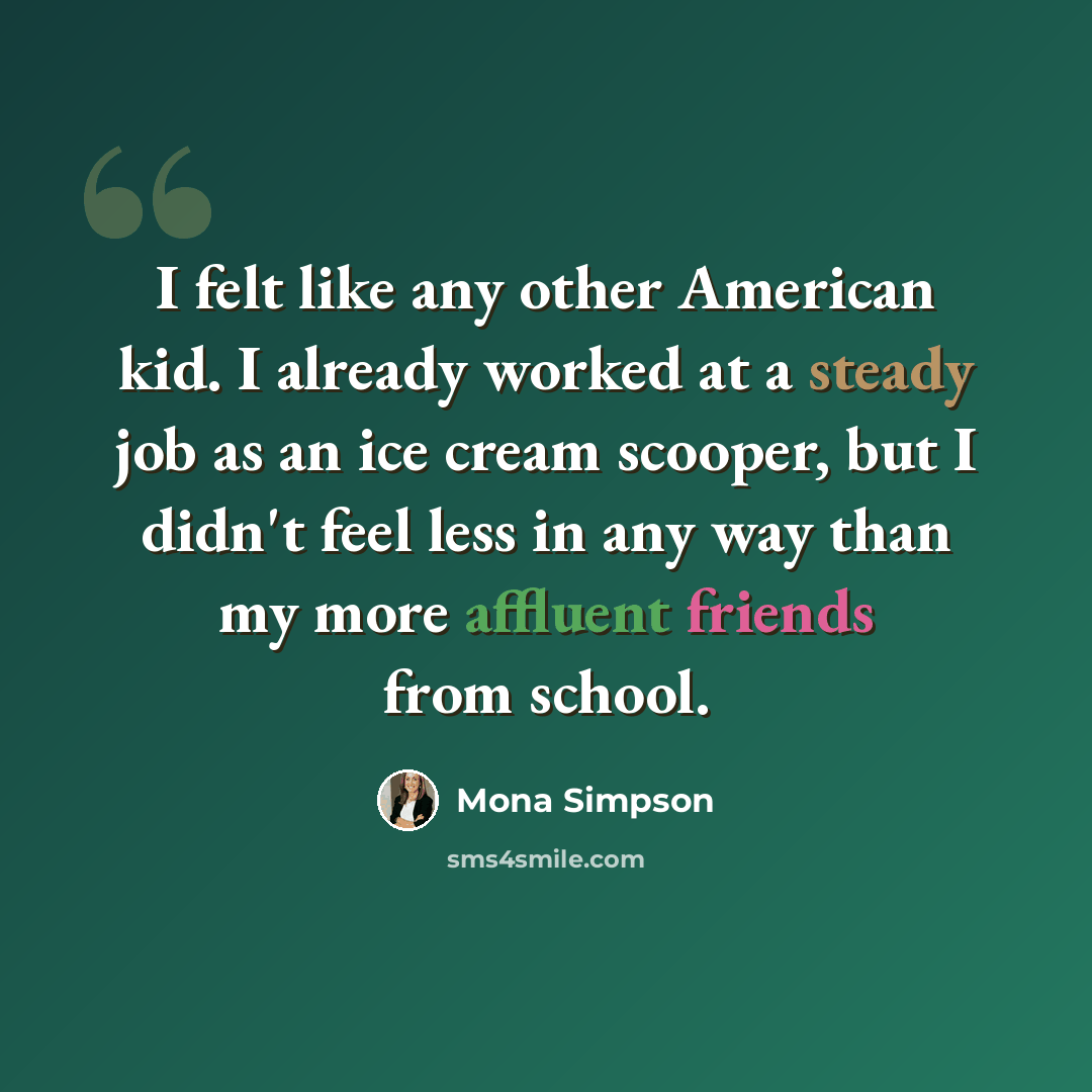 “I felt like any other American kid. I already worked at a steady job as an ice cream scooper, but I didn't feel less in any way than my more affluent friends from school.” quote by Mona Simpson