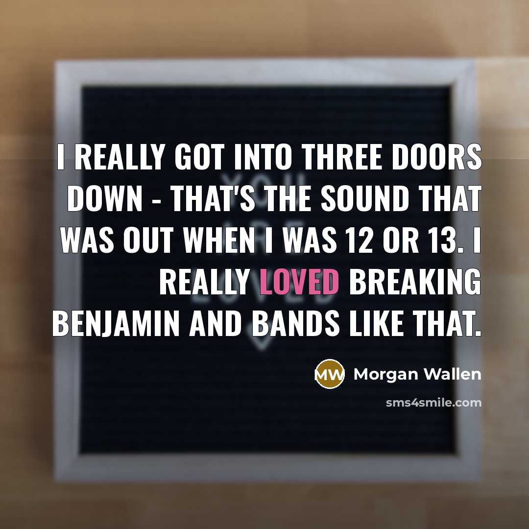 “I really got into Three Doors Down - that's the sound that was out when I was 12 or 13. I really loved Breaking Benjamin and bands like that.” quote by Morgan Wallen