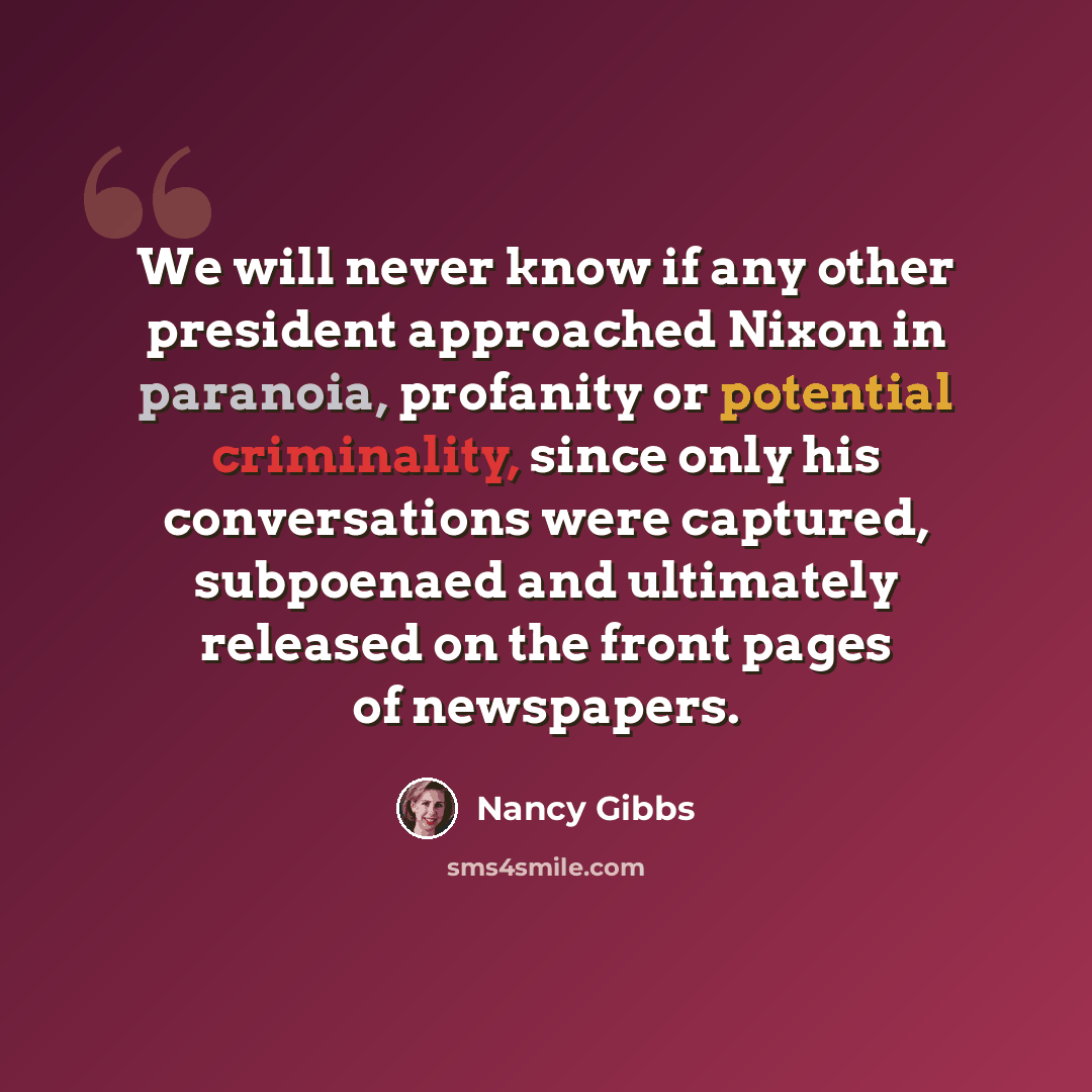 “We will never know if any other president approached Nixon in paranoia, profanity or potential criminality, since only his conversations were captured, subpoenaed and ultimately released on the front pages of newspapers.” quote by Nancy Gibbs