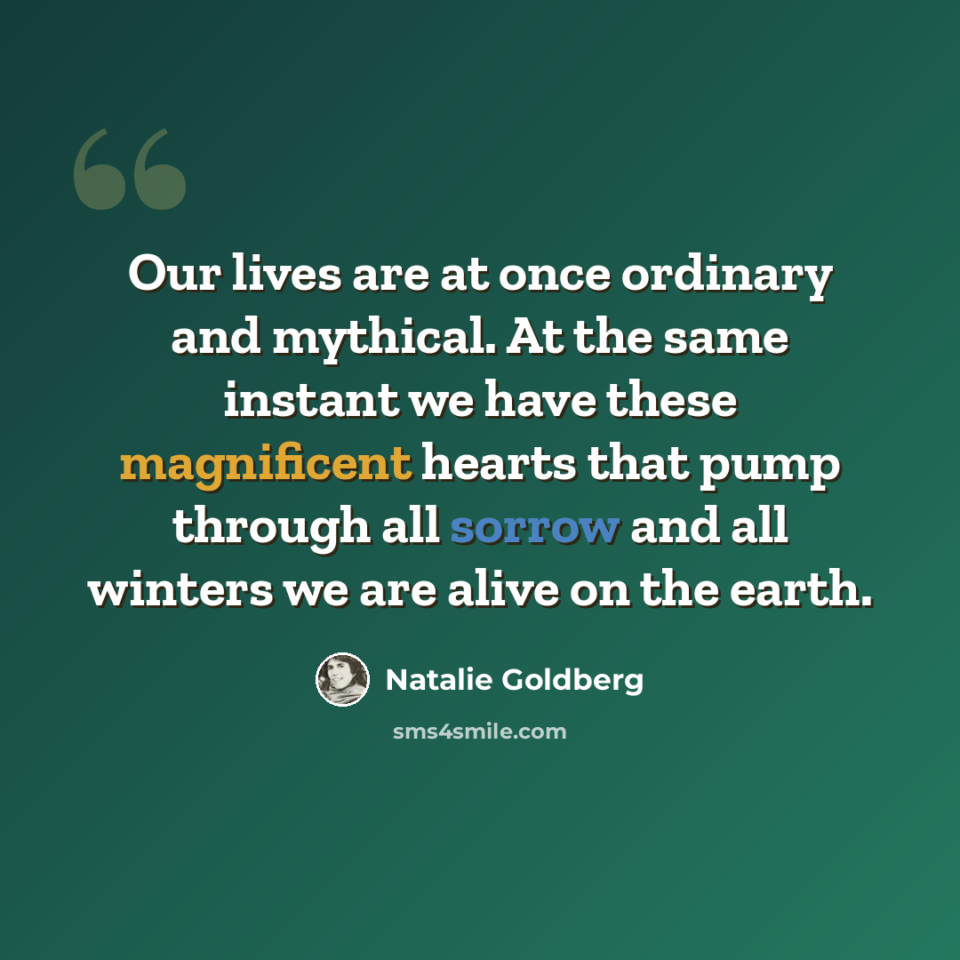 “Our lives are at once ordinary and mythical. At the same instant we have these magnificent hearts that pump through all sorrow and all winters we are alive on the earth.” quote by Natalie Goldberg