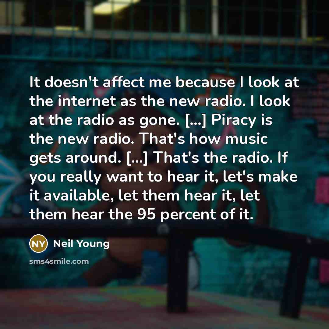 “It doesn't affect me because I look at the internet as the new radio. I look at the radio as gone. [...] Piracy is the new radio. That's how music gets around. [...] That's the radio. If you really want to hear it, let's make it available, let them hear it, let them hear the 95 percent of it.” quote by Neil Young