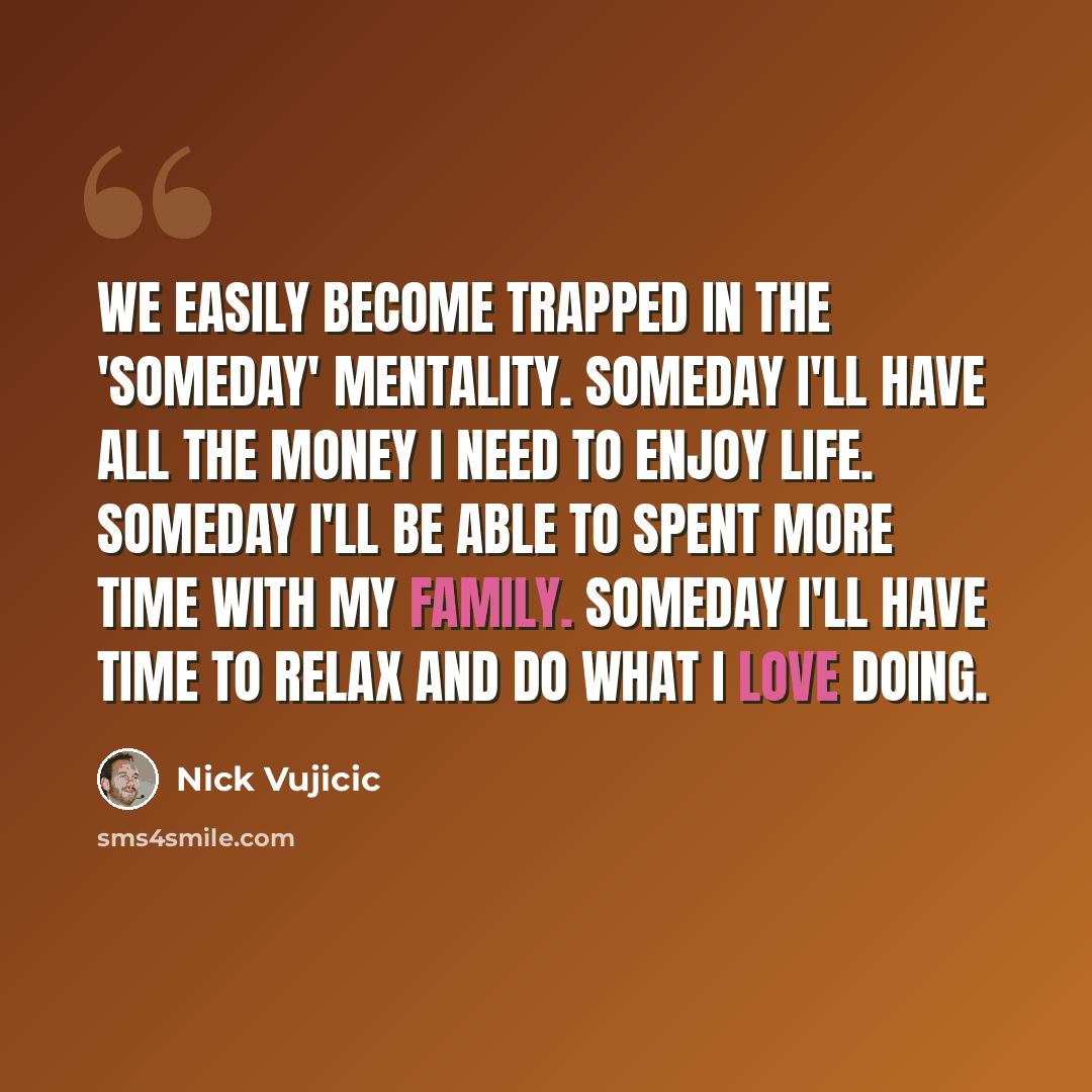 “We easily become trapped in the 'someday' mentality. Someday I'll have all the money I need to enjoy life. Someday I'll be able to spent more time with my family. Someday I'll have time to relax and do what i love doing.” quote by Nick Vujicic