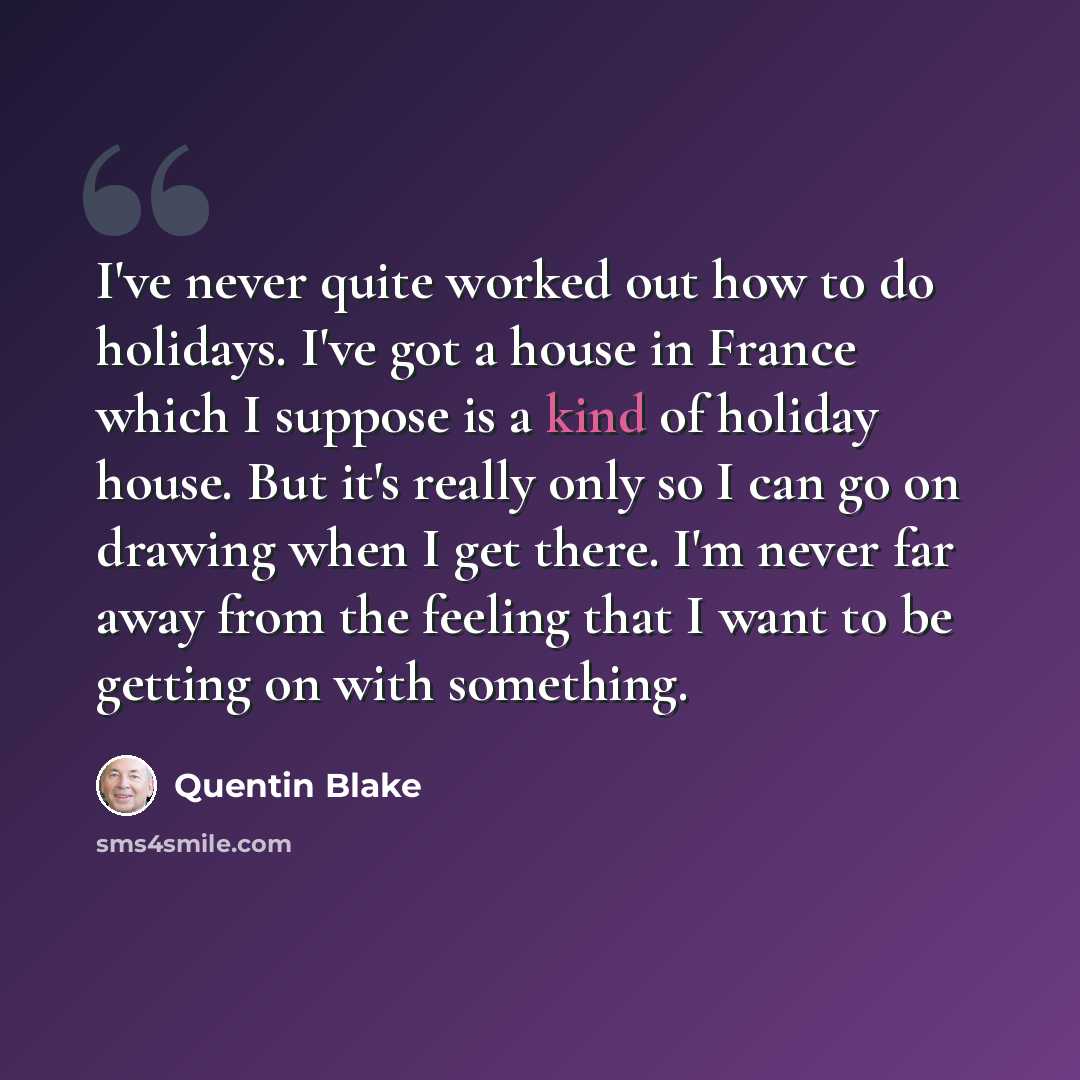 “I've never quite worked out how to do holidays. I've got a house in France which I suppose is a kind of holiday house. But it's really only so I can go on drawing when I get there. I'm never far away from the feeling that I want to be getting on with something.” quote by Quentin Blake