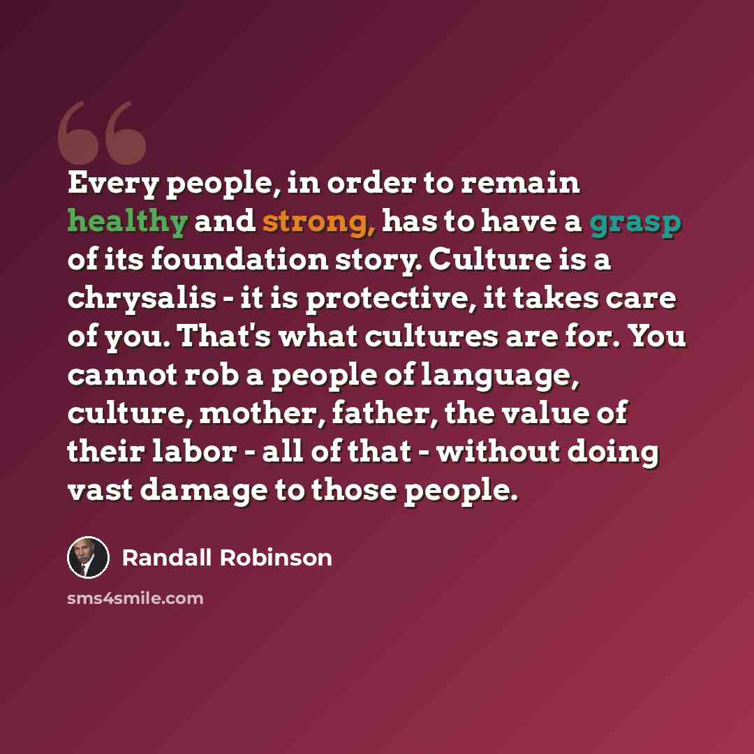 “Every people, in order to remain healthy and strong, has to have a grasp of its foundation story. Culture is a chrysalis - it is protective, it takes care of you. That's what cultures are for. You cannot rob a people of language, culture, mother, father, the value of their labor - all of that…” quote by Randall Robinson