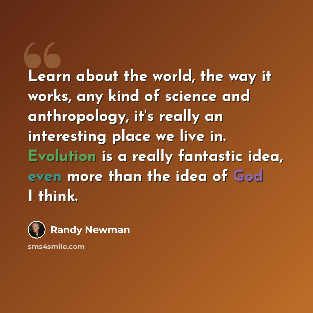 “Learn about the world, the way it works, any kind of science and anthropology, it's really an interesting place we live in. Evolution is a really fantastic idea, even more than the idea of God I think.” quote by Randy Newman