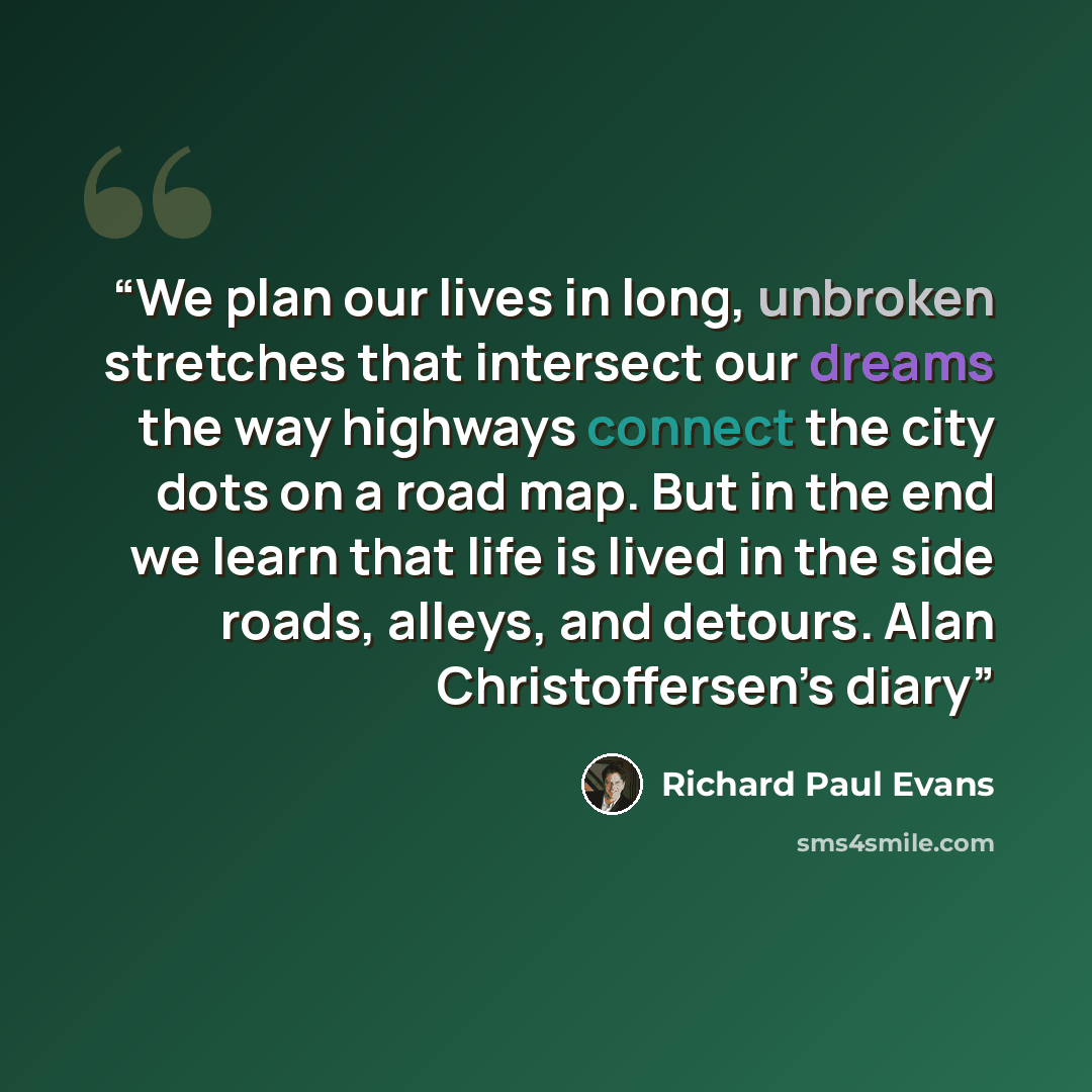 “We plan our lives in long, unbroken stretches that intersect our dreams the way highways connect the city dots on a road map. But in the end we learn that life is lived in the side roads, alleys, and detours. Alan Christoffersen’s diary” quote by Richard Paul Evans
