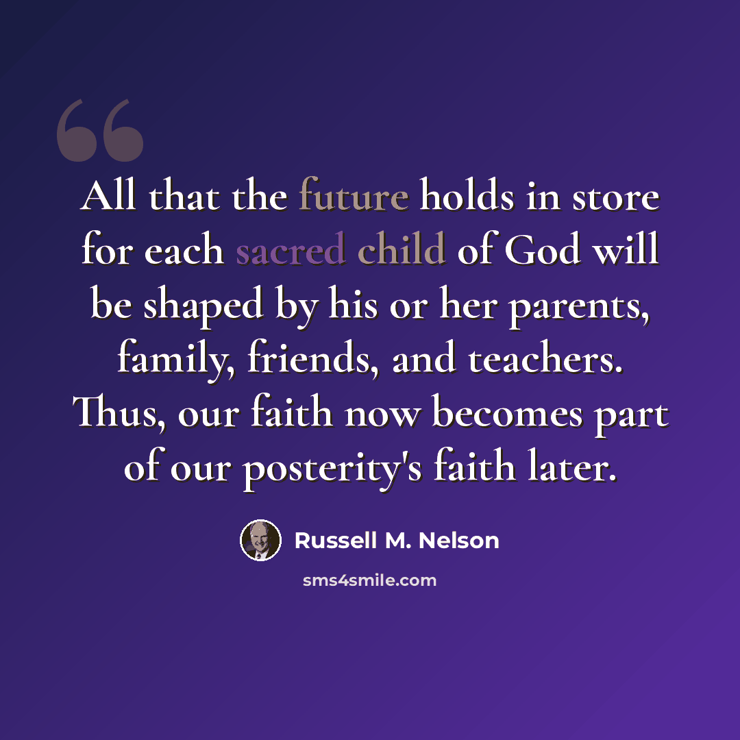 “All that the future holds in store for each sacred child of God will be shaped by his or her parents, family, friends, and teachers. Thus, our faith now becomes part of our posterity's faith later.” quote by Russell M. Nelson