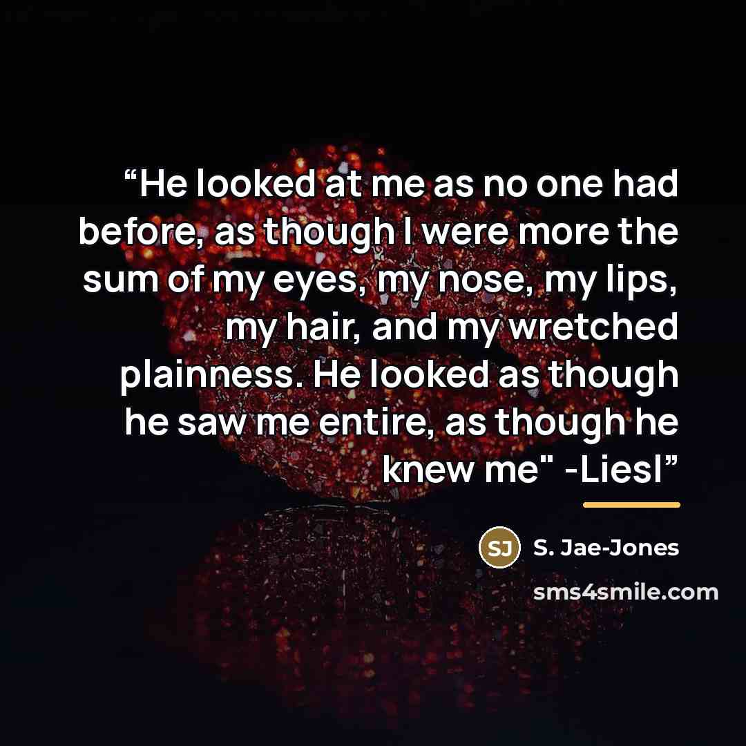 “He looked at me as no one had before, as though I were more the sum of my eyes, my nose, my lips, my hair, and my wretched plainness. He looked as though he saw me entire, as though he knew me" -Liesl” quote by S. Jae-Jones