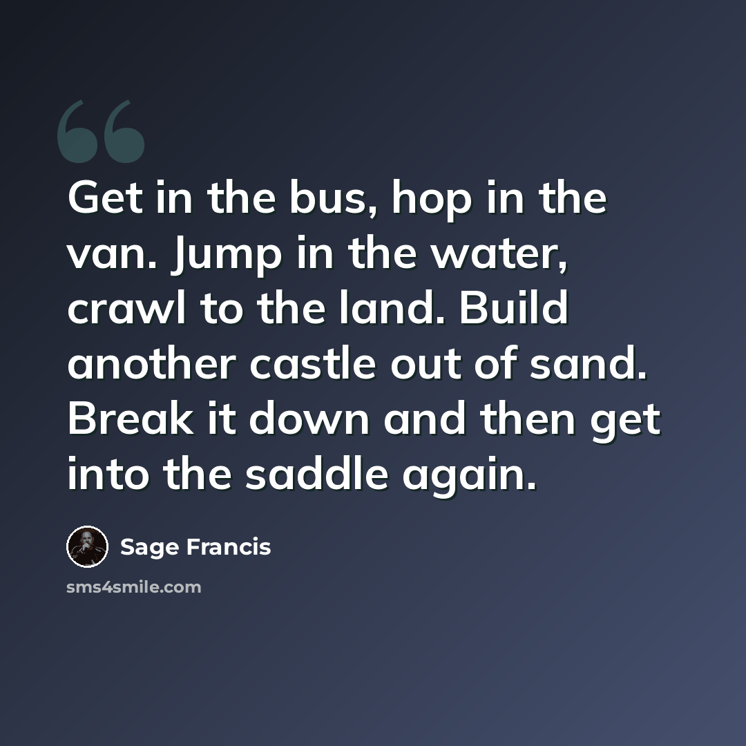 “Get in the bus, hop in the van. Jump in the water, crawl to the land. Build another castle out of sand. Break it down and then get into the saddle again.” quote by Sage Francis