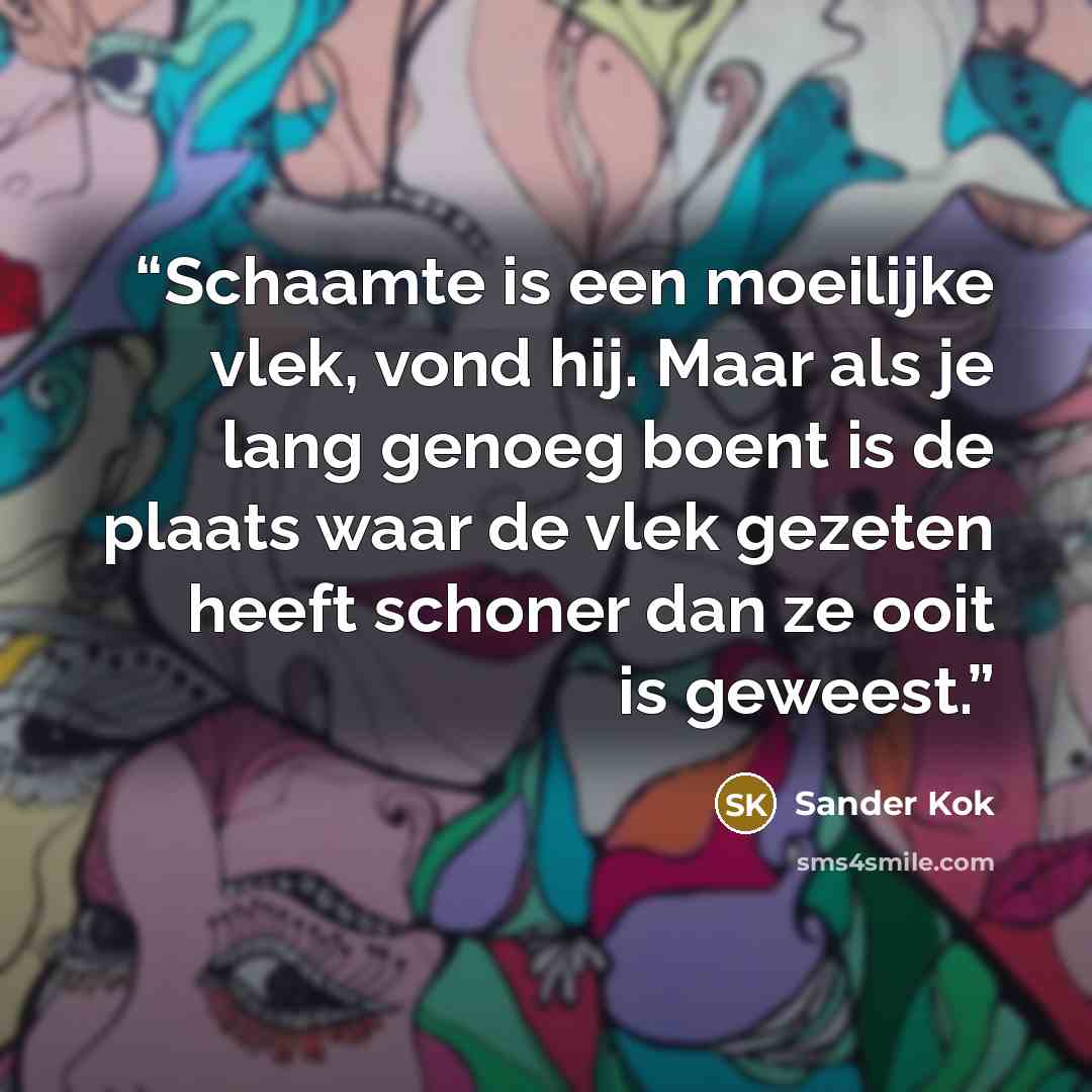 “Schaamte is een moeilijke vlek, vond hij. Maar als je lang genoeg boent is de plaats waar de vlek gezeten heeft schoner dan ze ooit is geweest.” quote by Sander Kok