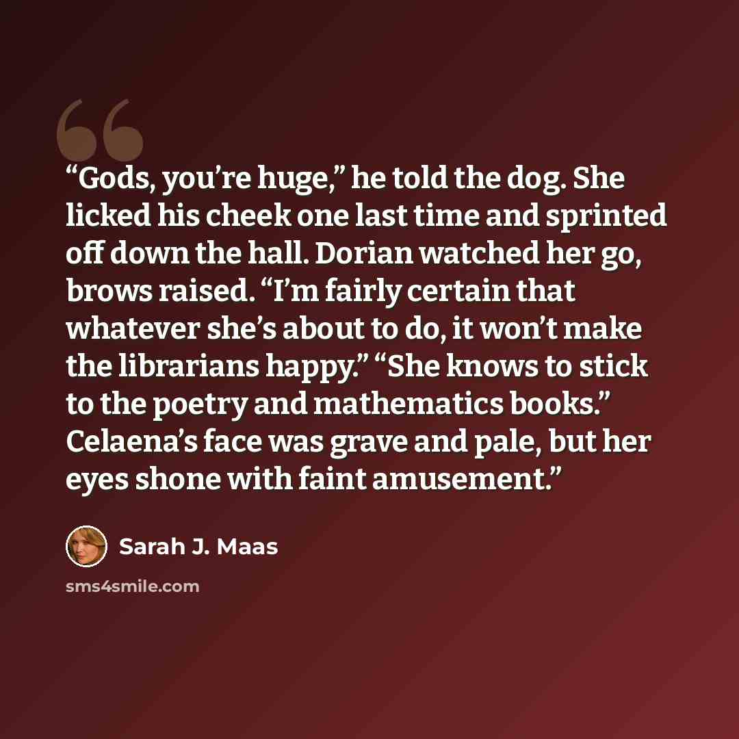 “Gods, you’re huge,” he told the dog. She licked his cheek one last time and sprinted off down the hall. Dorian watched her go, brows raised. “I’m fairly certain that whatever she’s about to do, it won’t make the librarians happy.” “She knows to stick to the poetry and mathematics books.” Celaena’s…” quote by Sarah J. Maas