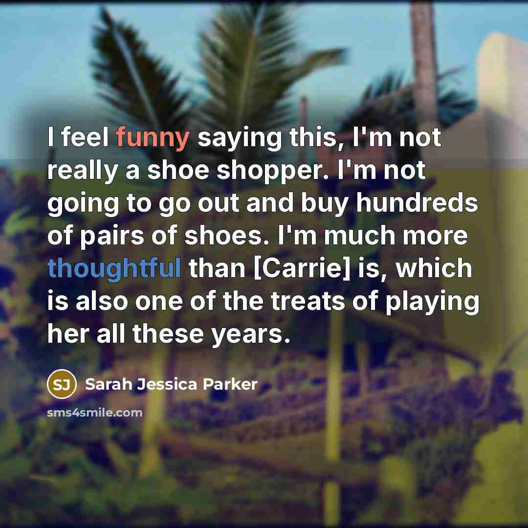 “I feel funny saying this, I'm not really a shoe shopper. I'm not going to go out and buy hundreds of pairs of shoes. I'm much more thoughtful than [Carrie] is, which is also one of the treats of playing her all these years.” quote by Sarah Jessica Parker