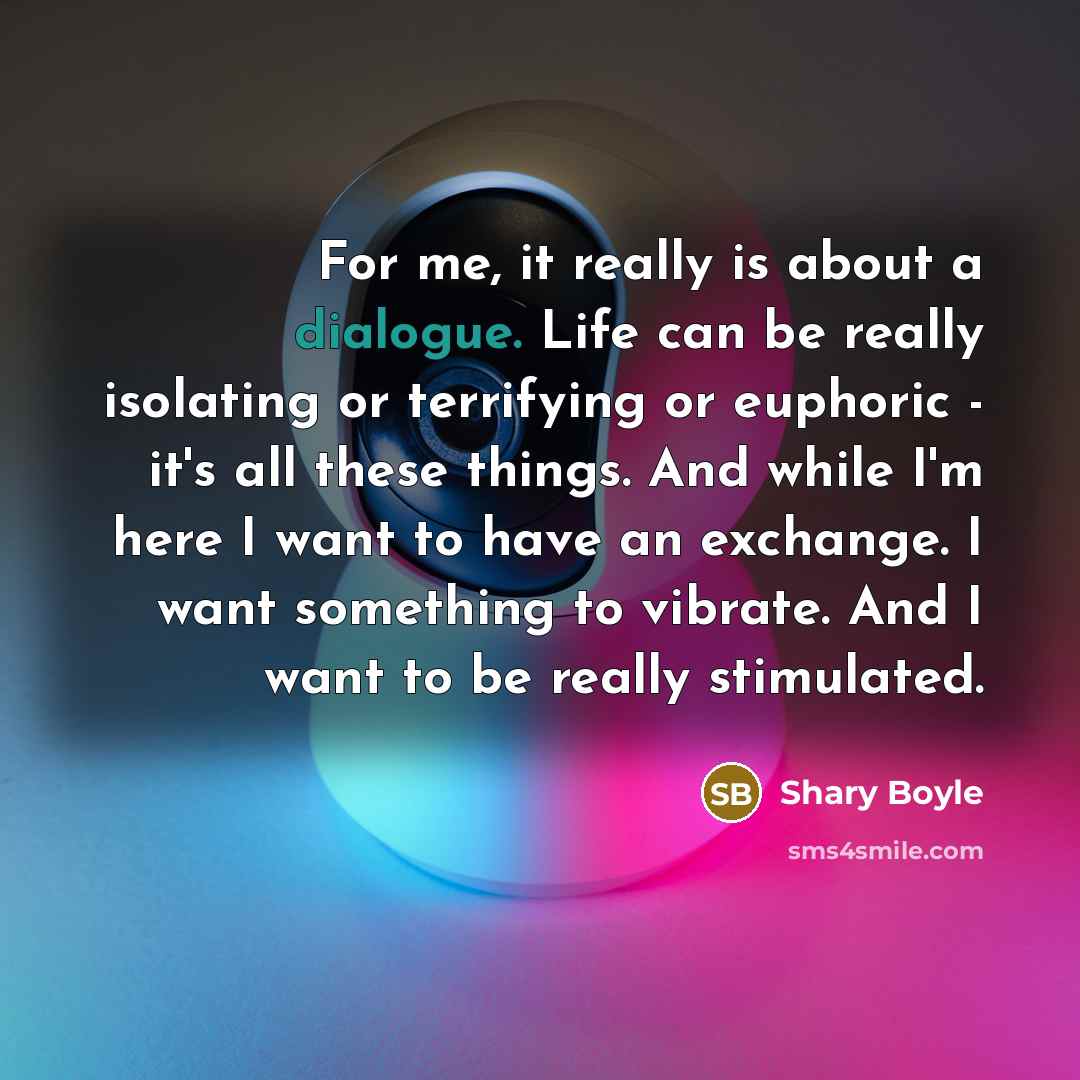 “For me, it really is about a dialogue. Life can be really isolating or terrifying or euphoric - it's all these things. And while I'm here I want to have an exchange. I want something to vibrate. And I want to be really stimulated.” quote by Shary Boyle