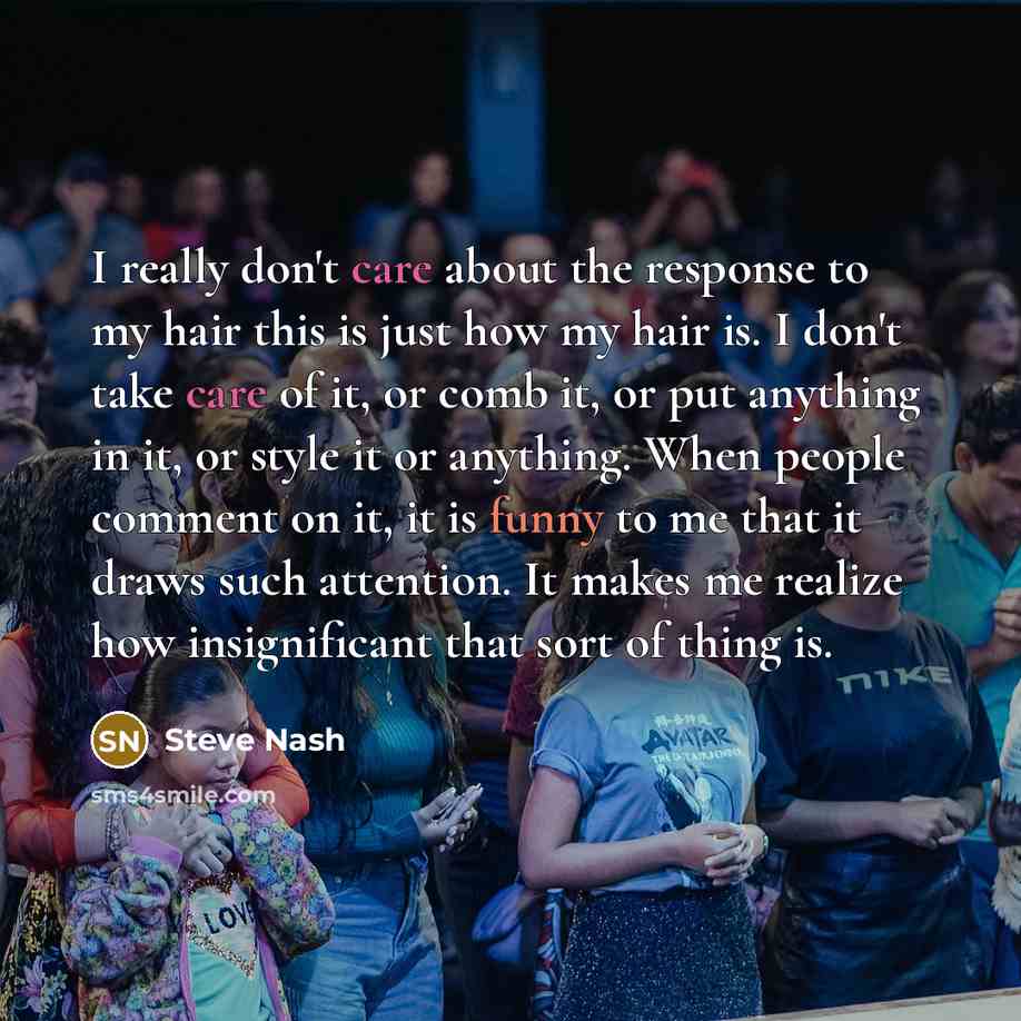 “I really don't care about the response to my hair this is just how my hair is. I don't take care of it, or comb it, or put anything in it, or style it or anything. When people comment on it, it is funny to me that it draws such attention. It makes me realize how insignificant that sort of thing is.” quote by Steve Nash