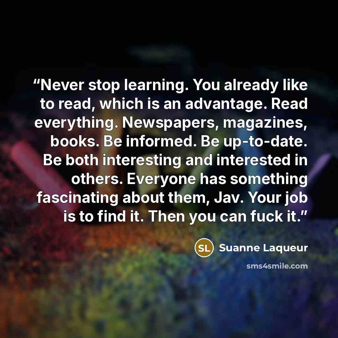 “Never stop learning. You already like to read, which is an advantage. Read everything. Newspapers, magazines, books. Be informed. Be up-to-date. Be both interesting and interested in others. Everyone has something fascinating about them, Jav. Your job is to find it. Then you can fuck it.” quote by Suanne Laqueur