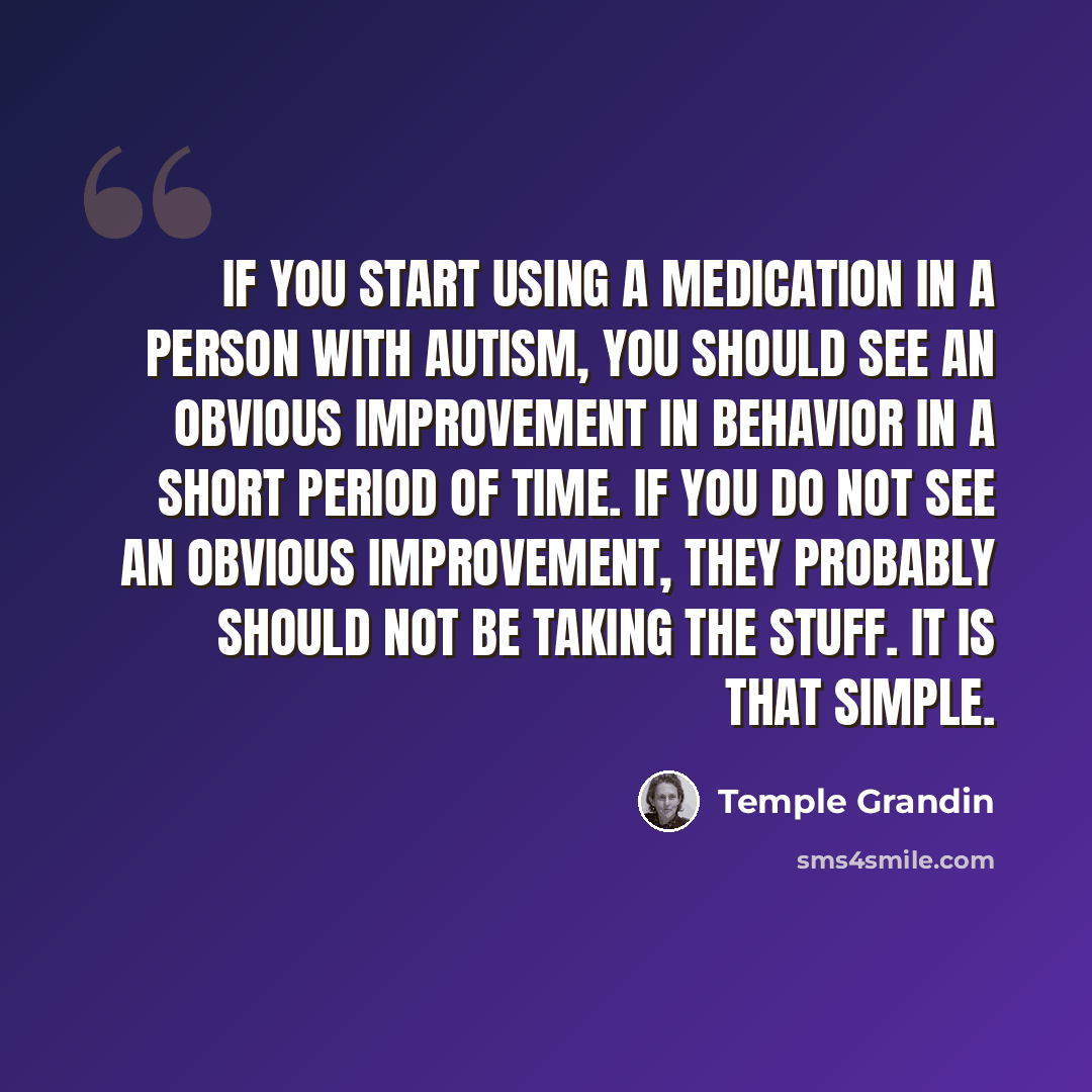“If you start using a medication in a person with autism, you should see an obvious improvement in behavior in a short period of time. If you do not see an obvious improvement, they probably should not be taking the stuff. It is that simple.” quote by Temple Grandin