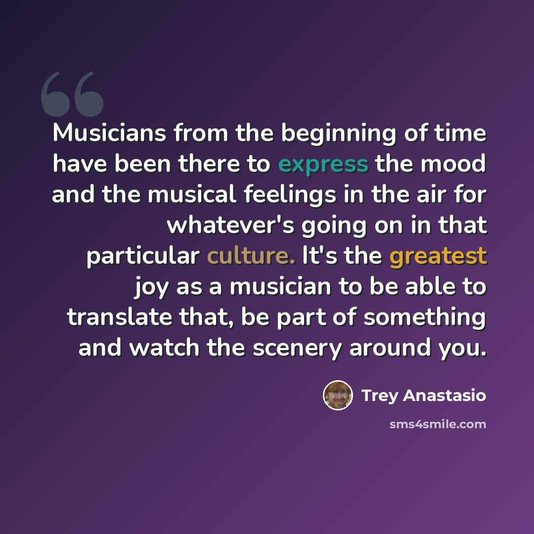 “Musicians from the beginning of time have been there to express the mood and the musical feelings in the air for whatever's going on in that particular culture. It's the greatest joy as a musician to be able to translate that, be part of something and watch the scenery around you.” quote by Trey Anastasio