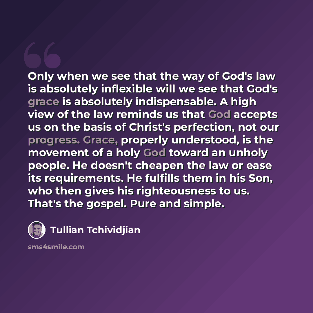 “Only when we see that the way of God's law is absolutely inflexible will we see that God's grace is absolutely indispensable. A high view of the law reminds us that God accepts us on the basis of Christ's perfection, not our progress. Grace, properly understood, is the movement of a holy God…” quote by Tullian Tchividjian