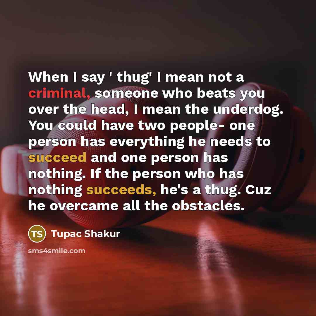 “When I say ' thug' I mean not a criminal, someone who beats you over the head, I mean the underdog. You could have two people- one person has everything he needs to succeed and one person has nothing. If the person who has nothing succeeds, he's a thug. Cuz he overcame all the obstacles.” quote by Tupac Shakur