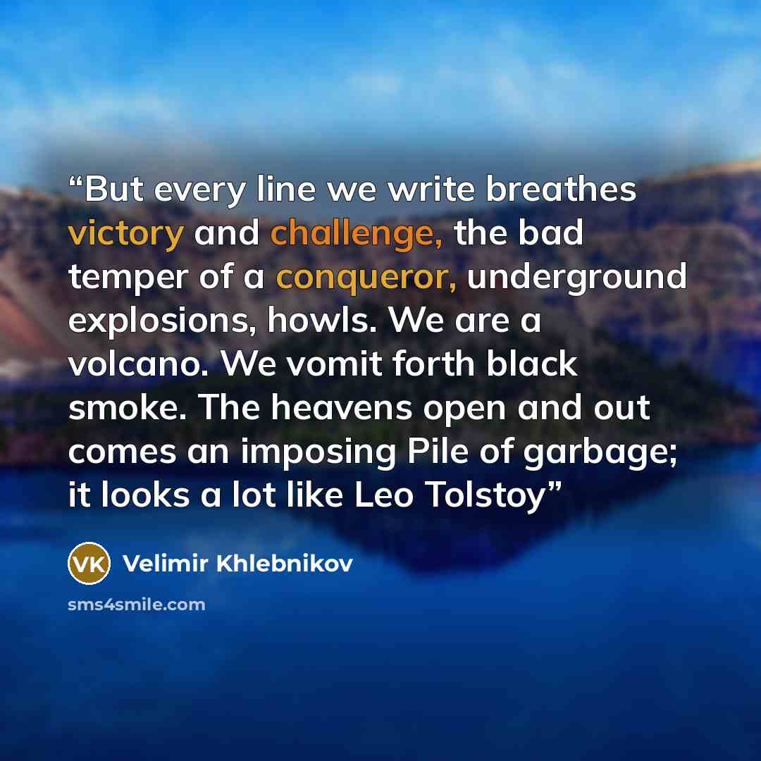 “But every line we write breathes victory and challenge, the bad temper of a conqueror, underground explosions, howls. We are a volcano. We vomit forth black smoke. The heavens open and out comes an imposing Pile of garbage; it looks a lot like Leo Tolstoy” quote by Velimir Khlebnikov
