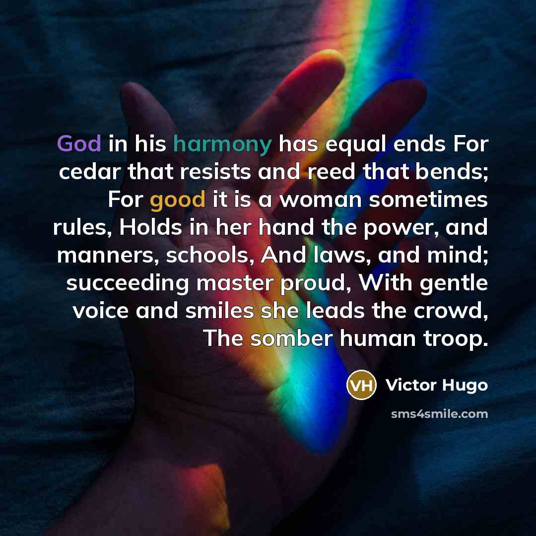 “God in his harmony has equal ends For cedar that resists and reed that bends; For good it is a woman sometimes rules, Holds in her hand the power, and manners, schools, And laws, and mind; succeeding master proud, With gentle voice and smiles she leads the crowd, The somber human troop.” quote by Victor Hugo