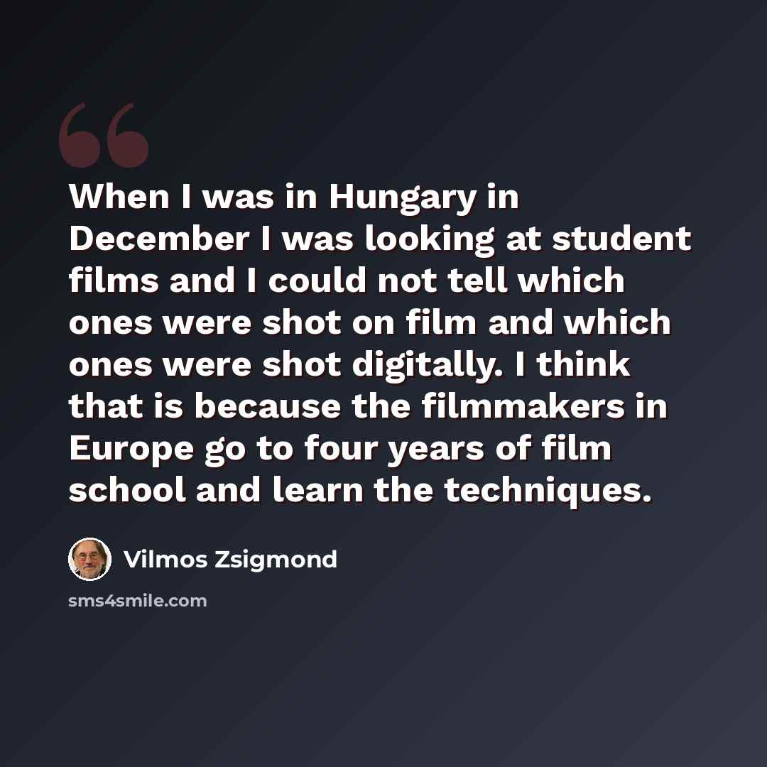 “When I was in Hungary in December I was looking at student films and I could not tell which ones were shot on film and which ones were shot digitally. I think that is because the filmmakers in Europe go to four years of film school and learn the techniques.” quote by Vilmos Zsigmond