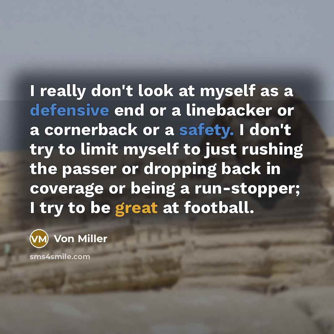“I really don't look at myself as a defensive end or a linebacker or a cornerback or a safety. I don't try to limit myself to just rushing the passer or dropping back in coverage or being a run-stopper; I try to be great at football.” quote by Von Miller