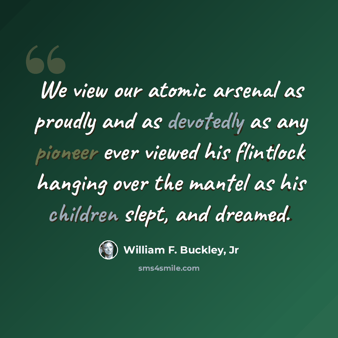 “We view our atomic arsenal as proudly and as devotedly as any pioneer ever viewed his flintlock hanging over the mantel as his children slept, and dreamed.” quote by William F. Buckley, Jr