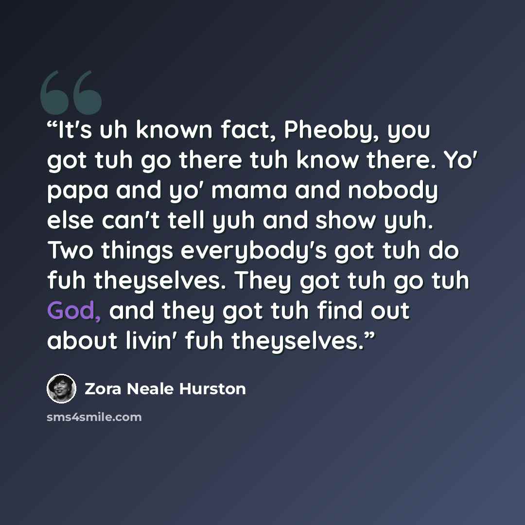 “It's uh known fact, Pheoby, you got tuh go there tuh know there. Yo' papa and yo' mama and nobody else can't tell yuh and show yuh. Two things everybody's got tuh do fuh theyselves. They got tuh go tuh God, and they got tuh find out about livin' fuh theyselves.” quote by Zora Neale Hurston