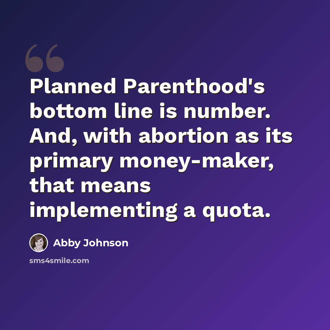 “Planned Parenthood's bottom line is number. And, with abortion as its primary money-maker, that means implementing a quota.” quote by Abby Johnson
