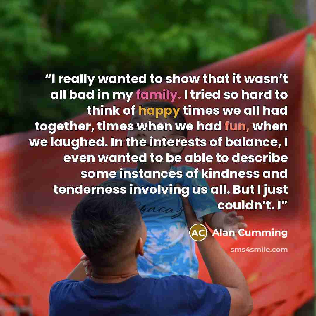 “I really wanted to show that it wasn’t all bad in my family. I tried so hard to think of happy times we all had together, times when we had fun, when we laughed. In the interests of balance, I even wanted to be able to describe some instances of kindness and tenderness involving us all. But I just…” quote by Alan Cumming