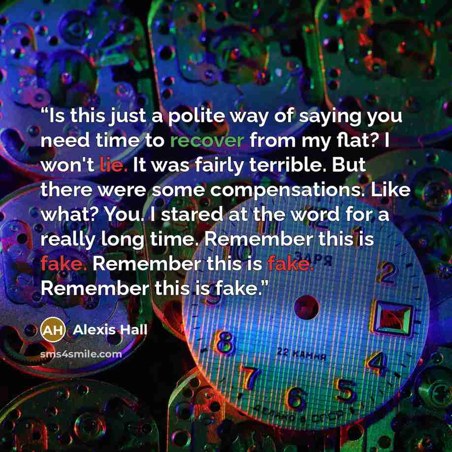 “Is this just a polite way of saying you need time to recover from my flat? I won't lie. It was fairly terrible. But there were some compensations. Like what? You. I stared at the word for a really long time. Remember this is fake. Remember this is fake. Remember this is fake.” quote by Alexis Hall