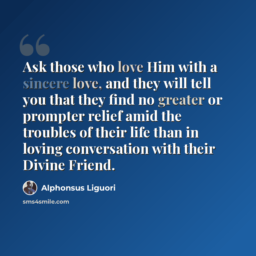 “Ask those who love Him with a sincere love, and they will tell you that they find no greater or prompter relief amid the troubles of their life than in loving conversation with their Divine Friend.” quote by Alphonsus Liguori