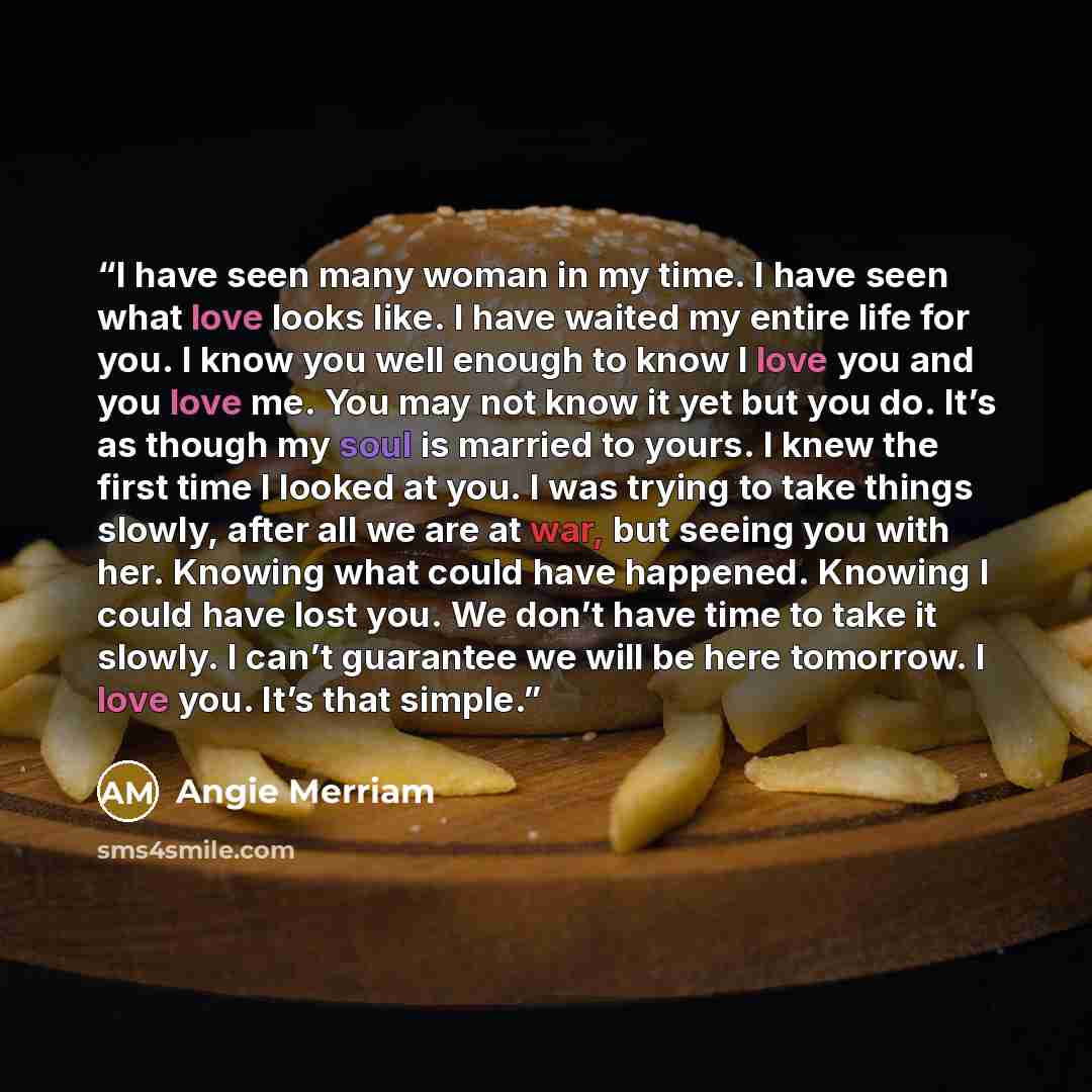 “I have seen many woman in my time. I have seen what love looks like. I have waited my entire life for you. I know you well enough to know I love you and you love me. You may not know it yet but you do. It’s as though my soul is married to yours. I knew the first time I looked at you. I was trying…” quote by Angie Merriam