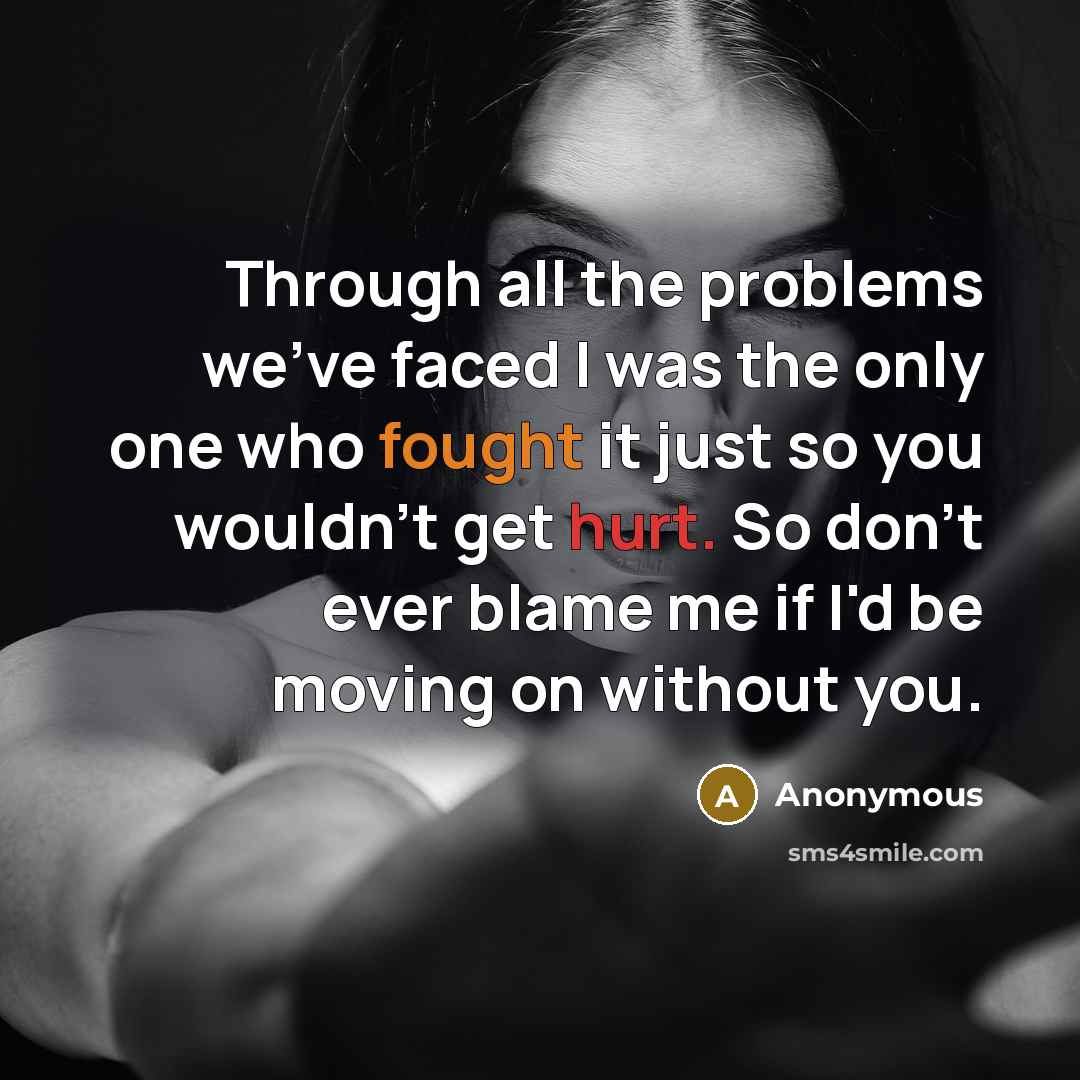 “Through all the problems we've faced I was the only one who fought it just so you wouldn't get hurt. So don't ever blame me if I'd be moving on without you.” quote by Anonymous