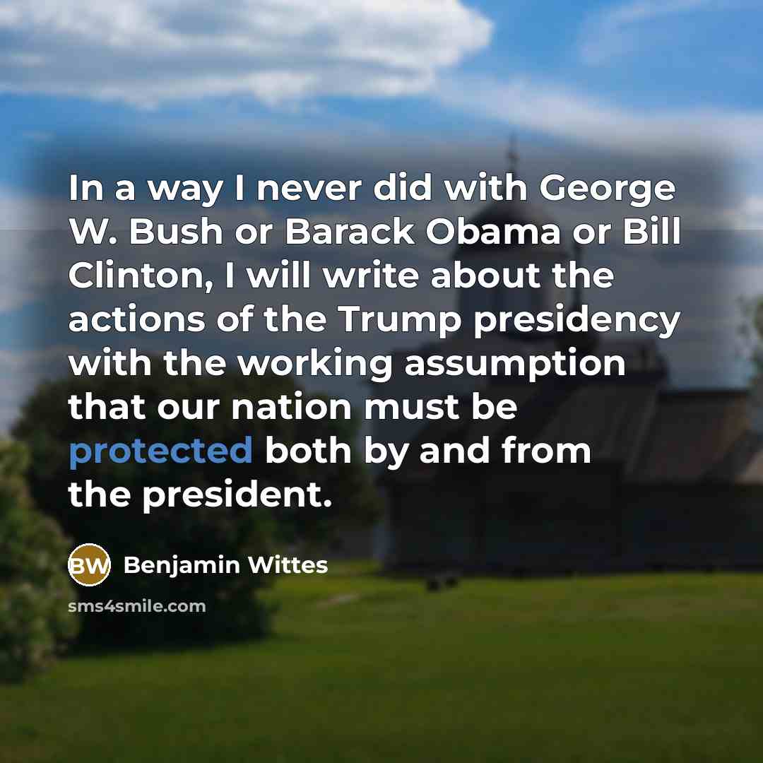 “In a way I never did with George W. Bush or Barack Obama or Bill Clinton, I will write about the actions of the Trump presidency with the working assumption that our nation must be protected both by and from the president.” quote by Benjamin Wittes