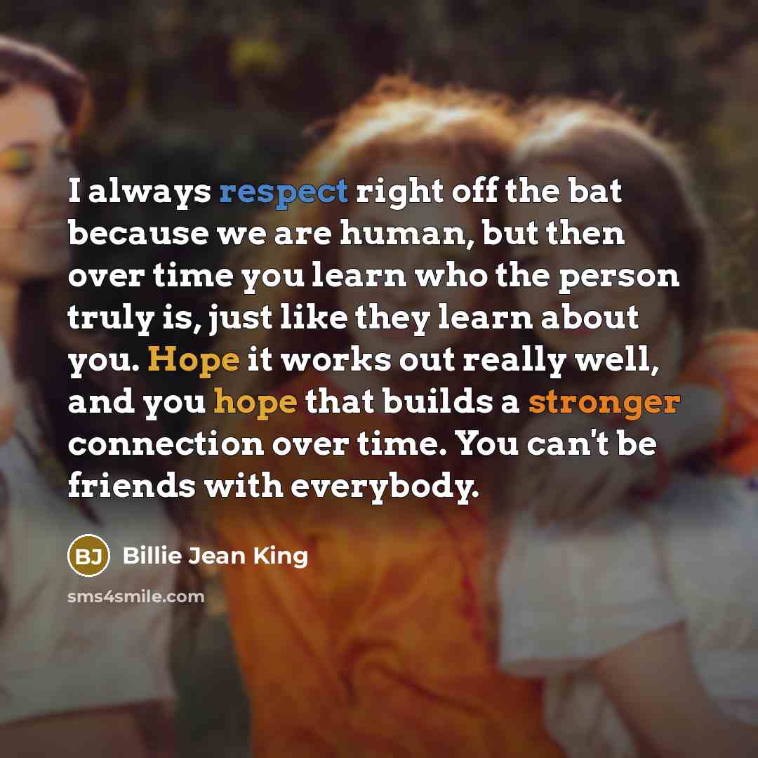 “I always respect right off the bat because we are human, but then over time you learn who the person truly is, just like they learn about you. Hope it works out really well, and you hope that builds a stronger connection over time. You can't be friends with everybody.” quote by Billie Jean King