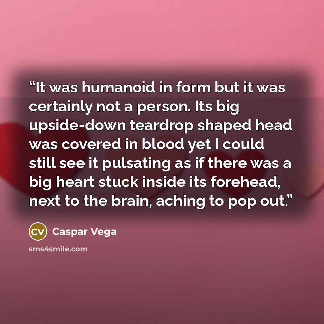 “It was humanoid in form but it was certainly not a person. Its big upside-down teardrop shaped head was covered in blood yet I could still see it pulsating as if there was a big heart stuck inside its forehead, next to the brain, aching to pop out.” quote by Caspar Vega