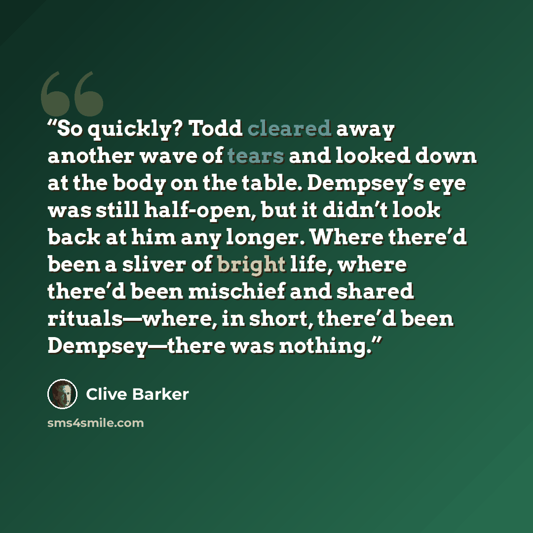 “So quickly? Todd cleared away another wave of tears and looked down at the body on the table. Dempsey’s eye was still half-open, but it didn’t look back at him any longer. Where there’d been a sliver of bright life, where there’d been mischief and shared rituals—where, in short, there’d been…” quote by Clive Barker