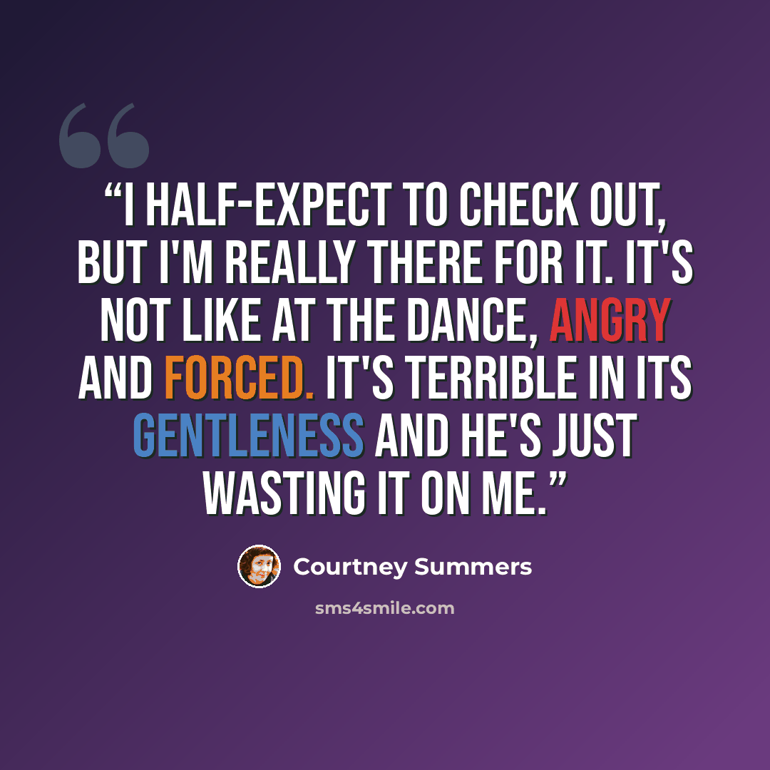 “I half-expect to check out, but I'm really there for it. It's not like at the dance, angry and forced. It's terrible in its gentleness and he's just wasting it on me.” quote by Courtney Summers