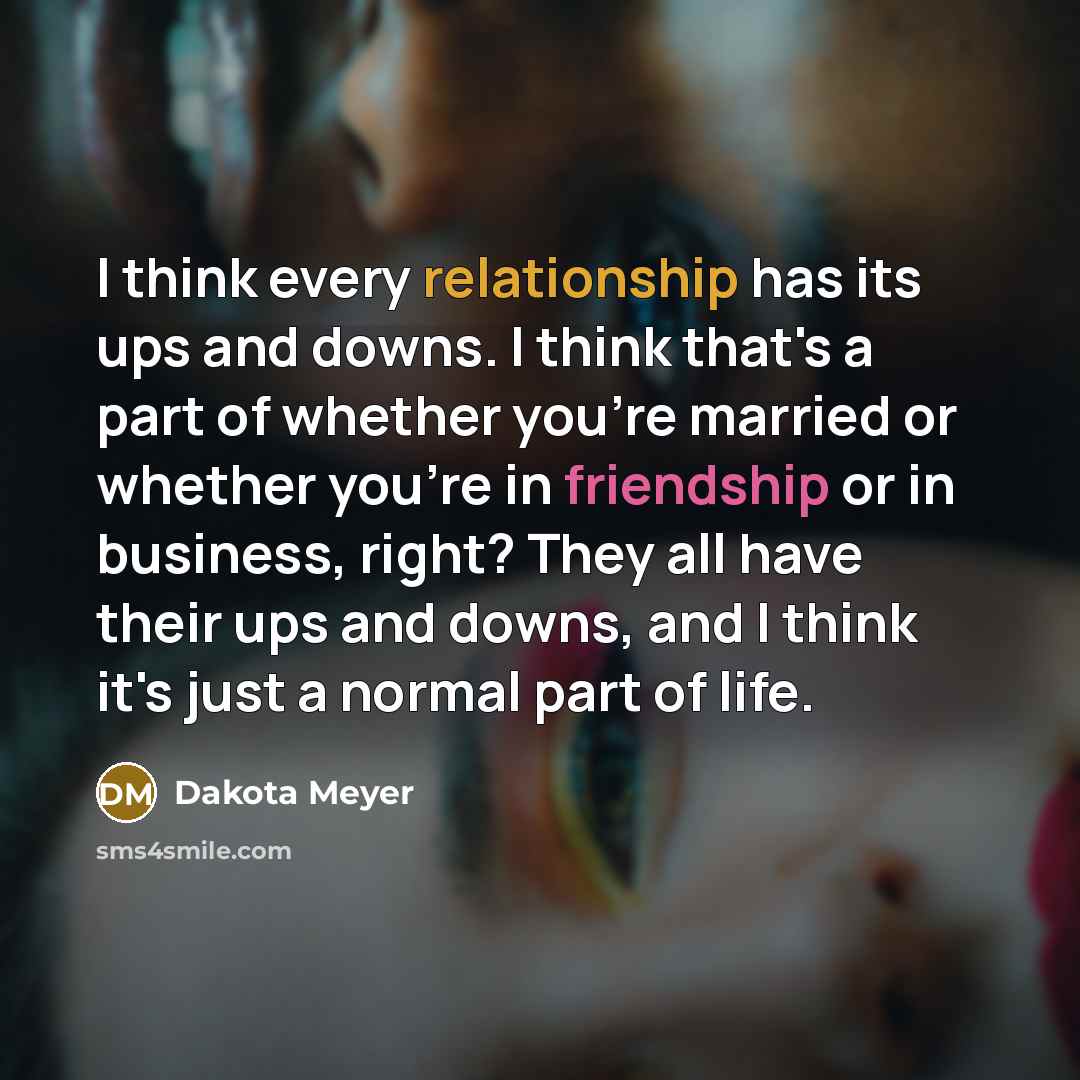 “I think every relationship has its ups and downs. I think that's a part of whether you're married or whether you're in friendship or in business, right? They all have their ups and downs, and I think it's just a normal part of life.” quote by Dakota Meyer