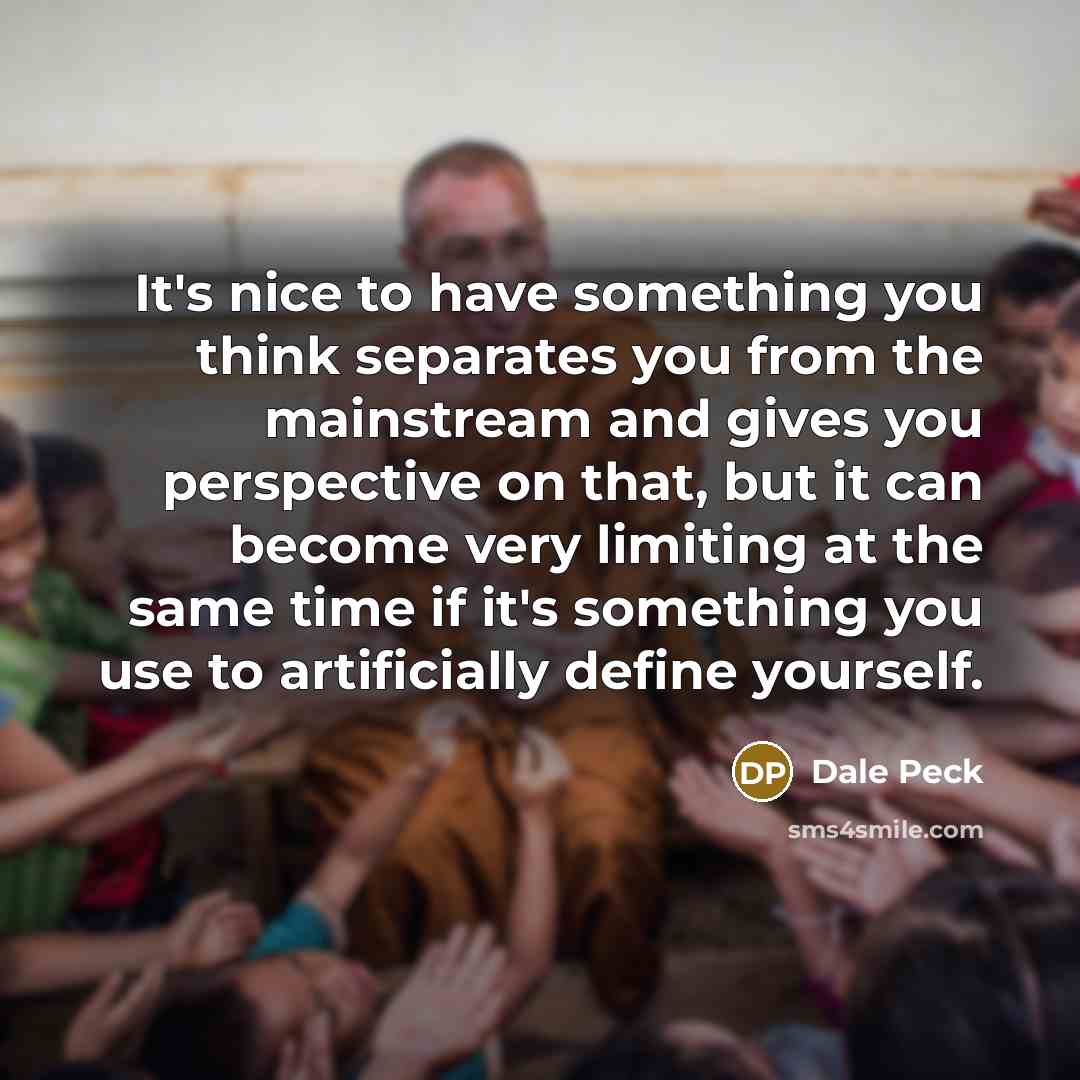 “It's nice to have something you think separates you from the mainstream and gives you perspective on that, but it can become very limiting at the same time if it's something you use to artificially define yourself.” quote by Dale Peck