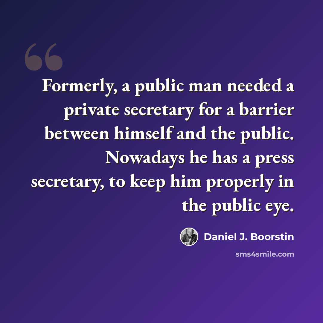 “Formerly, a public man needed a private secretary for a barrier between himself and the public. Nowadays he has a press secretary, to keep him properly in the public eye.” quote by Daniel J. Boorstin