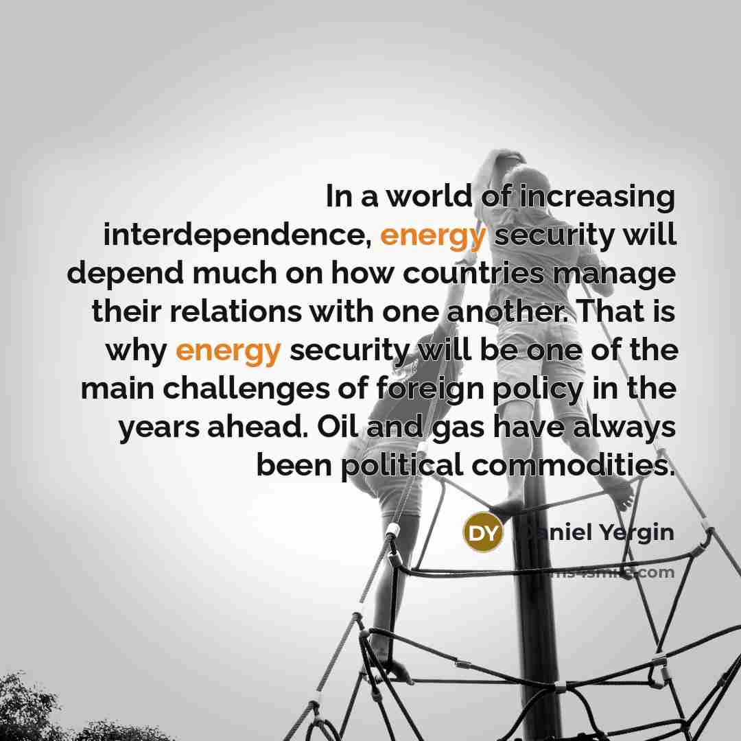 “In a world of increasing interdependence, energy security will depend much on how countries manage their relations with one another. That is why energy security will be one of the main challenges of foreign policy in the years ahead. Oil and gas have always been political commodities.” quote by Daniel Yergin