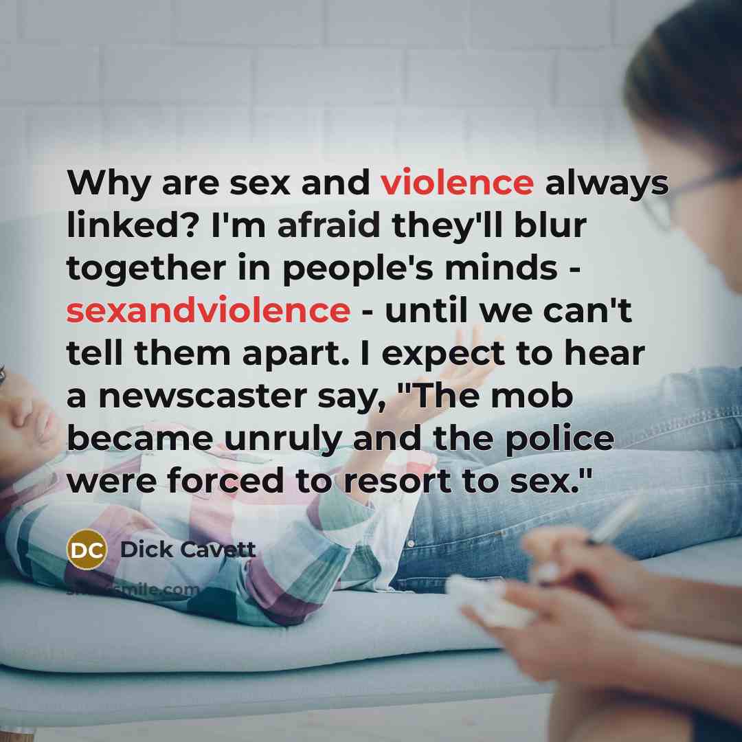 “Why are sex and violence always linked? I'm afraid they'll blur together in people's minds - sexandviolence - until we can't tell them apart. I expect to hear a newscaster say, "The mob became unruly and the police were forced to resort to sex."” quote by Dick Cavett