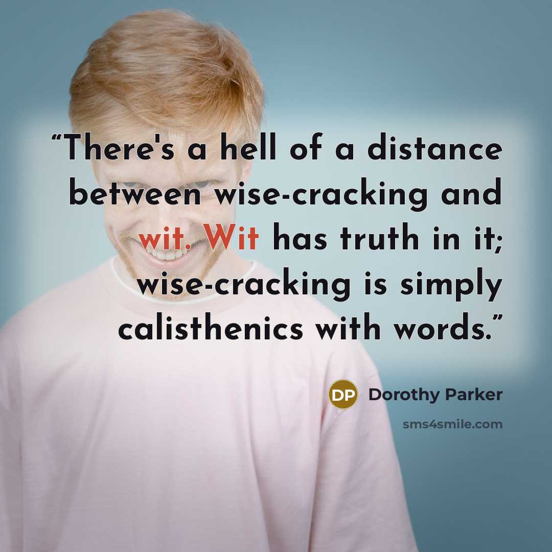“There's a hell of a distance between wise-cracking and wit. Wit has truth in it; wise-cracking is simply calisthenics with words.” quote by Dorothy Parker